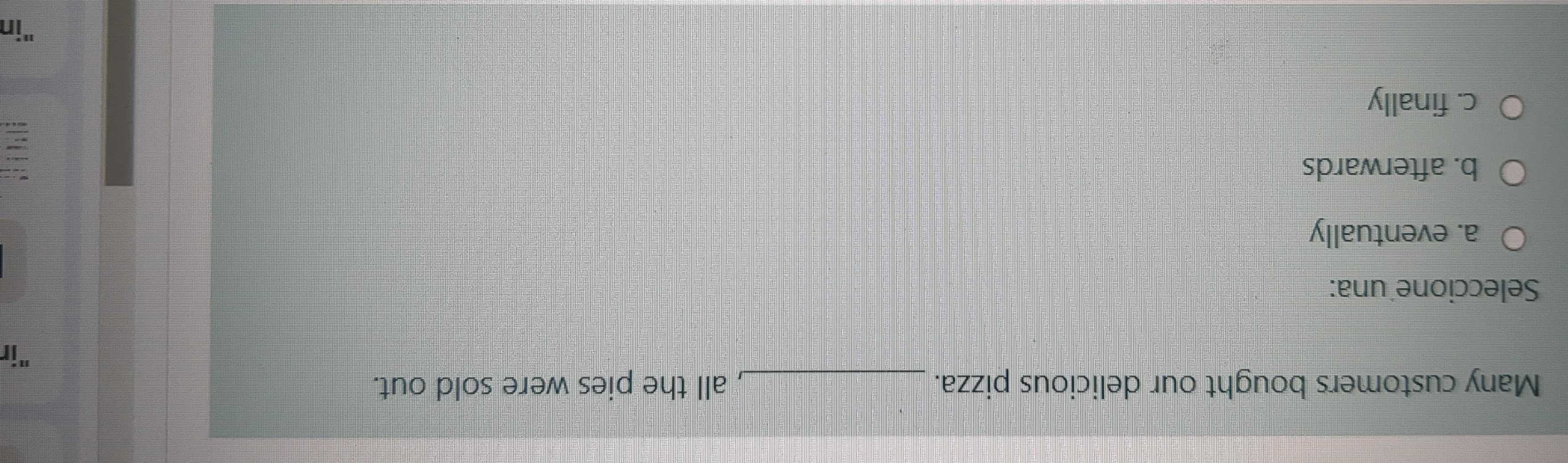 Many customers bought our delicious pizza. _, all the pies were sold out.
"it
Seleccione una:
a. eventually
b. afterwards
c. finally
"in