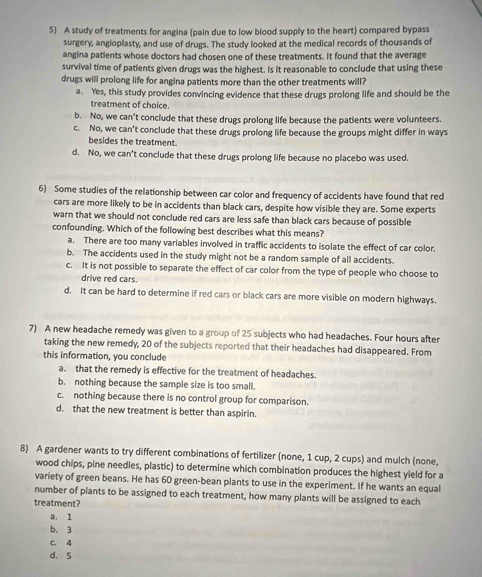A study of treatments for angina (pain due to low blood supply to the heart) compared bypass
surgery, angioplasty, and use of drugs. The study looked at the medical records of thousands of
angina patients whose doctors had chosen one of these treatments. It found that the average
survival time of patients given drugs was the highest. Is it reasonable to conclude that using these
drugs will prolong life for angina patients more than the other treatments will?
a. Yes, this study provides convincing evidence that these drugs prolong life and should be the
treatment of choice.
b. No, we can’t conclude that these drugs prolong life because the patients were volunteers.
c. No, we can’t conclude that these drugs prolong life because the groups might differ in ways
besides the treatment.
d. No, we can’t conclude that these drugs prolong life because no placebo was used.
6) Some studies of the relationship between car color and frequency of accidents have found that red
cars are more likely to be in accidents than black cars, despite how visible they are. Some experts
warn that we should not conclude red cars are less safe than black cars because of possible
confounding. Which of the following best describes what this means?
a. There are too many variables involved in traffic accidents to isolate the effect of car color.
b. The accidents used in the study might not be a random sample of all accidents.
c. It is not possible to separate the effect of car color from the type of people who choose to
drive red cars.
d. It can be hard to determine if red cars or black cars are more visible on modern highways.
7) A new headache remedy was given to a group of 25 subjects who had headaches. Four hours after
taking the new remedy, 20 of the subjects reported that their headaches had disappeared. From
this information, you conclude
a. that the remedy is effective for the treatment of headaches.
b. nothing because the sample size is too small.
c. nothing because there is no control group for comparison.
d. that the new treatment is better than aspirin.
8) A gardener wants to try different combinations of fertilizer (none, 1 cup, 2 cups) and mulch (none,
wood chips, pine needles, plastic) to determine which combination produces the highest yield for a
variety of green beans. He has 60 green-bean plants to use in the experiment. If he wants an equal
number of plants to be assigned to each treatment, how many plants will be assigned to each
treatment?
a. 1
b. 3
C. 4
d. 5