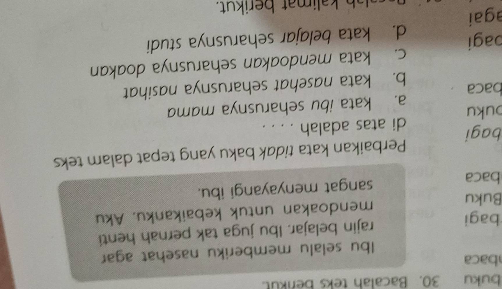 buku 30. Bacalah teks berikut.
baca
Ibu selalu memberiku nasehat agar
bagi rajin belajar. Ibu juga tak pernah henti
Buku mendoakan untuk kebaikanku. Aku
baca
sangat menyayangi ibu.
Perbaikan kata tidak baku yang tepat dalam teks
bagi
di atas adalah . . . .
buku
a. kata ibu seharusnya mama
baca
b. kata nasehat seharusnya nasihat
c. kata mendoakan seharusnya doakan
bagi
d. kata belajar seharusnya studi
agai
h lim at berikut.