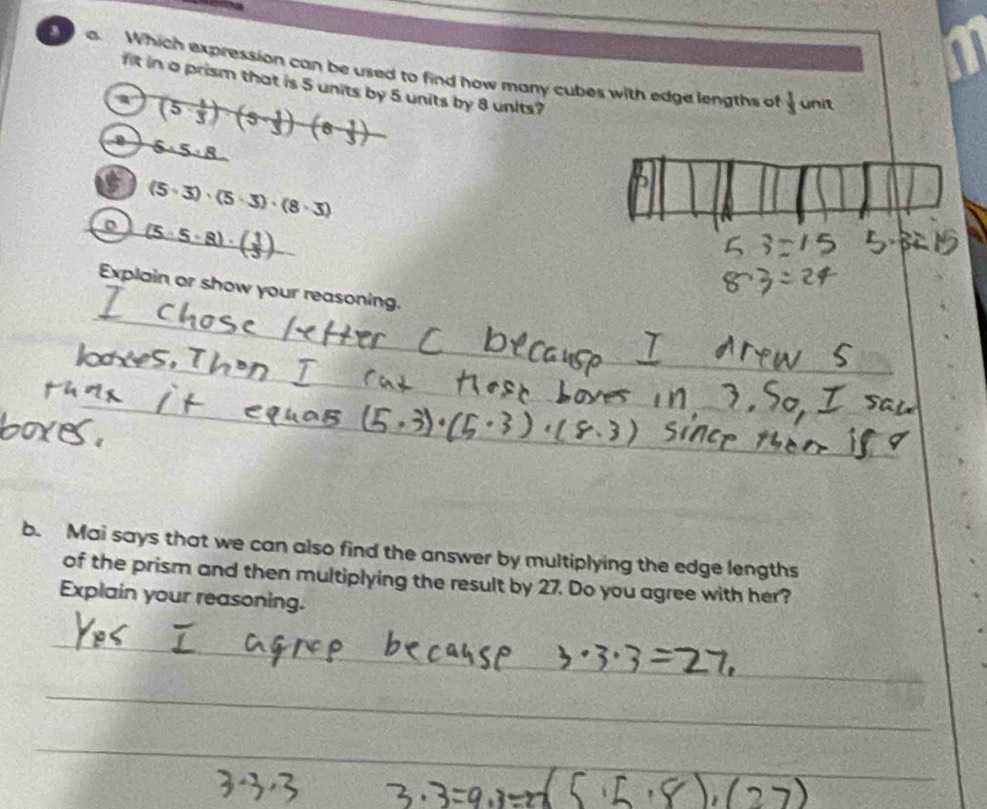 a a. Which expression can be used to find how many cubes with edge lengths of
fit in a prism that is 5 units by 5 units by 8 units?
a (5 1/3 )(5- 1/3 )-(8- 1/3 )
 1/3  unit
6.5:8
C (5· 3)· (5· 3)· (8· 3)
。 (5· 5· 8)· ( 1/3 )
Explain or show your reasoning.
b. Mai says that we can also find the answer by multiplying the edge lengths
of the prism and then multiplying the result by 27. Do you agree with her?
Explain your reasoning.