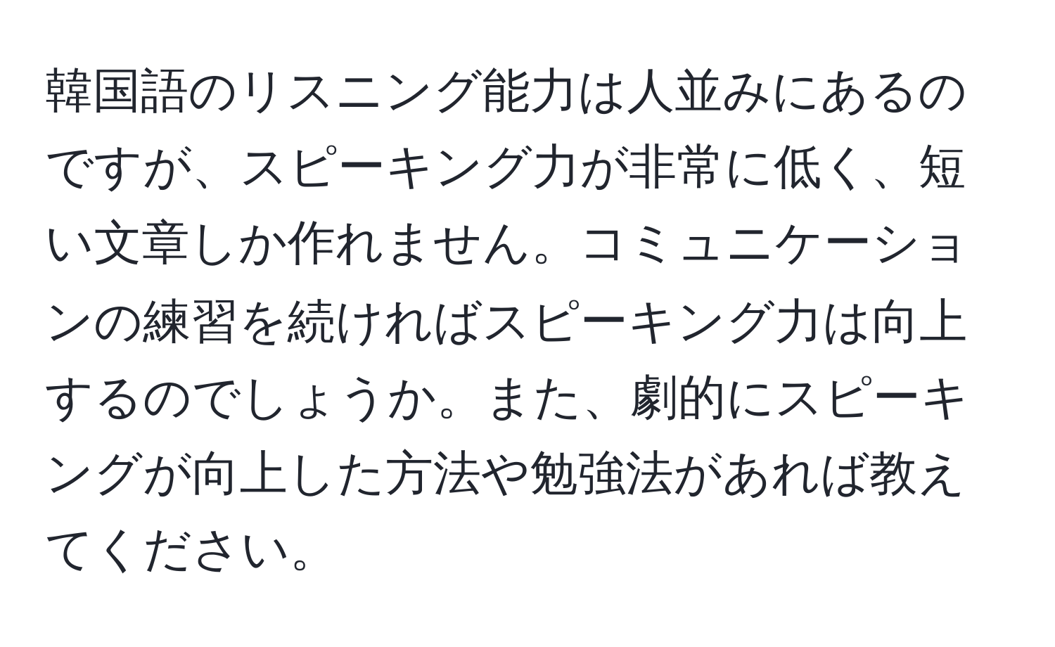 韓国語のリスニング能力は人並みにあるのですが、スピーキング力が非常に低く、短い文章しか作れません。コミュニケーションの練習を続ければスピーキング力は向上するのでしょうか。また、劇的にスピーキングが向上した方法や勉強法があれば教えてください。