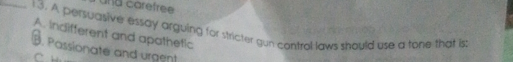 und carefree 
_13. A persuasive essay arguing for stricter gun control laws should use a tone that is
A. indifferent and apathetic
B. Passionate and urgent