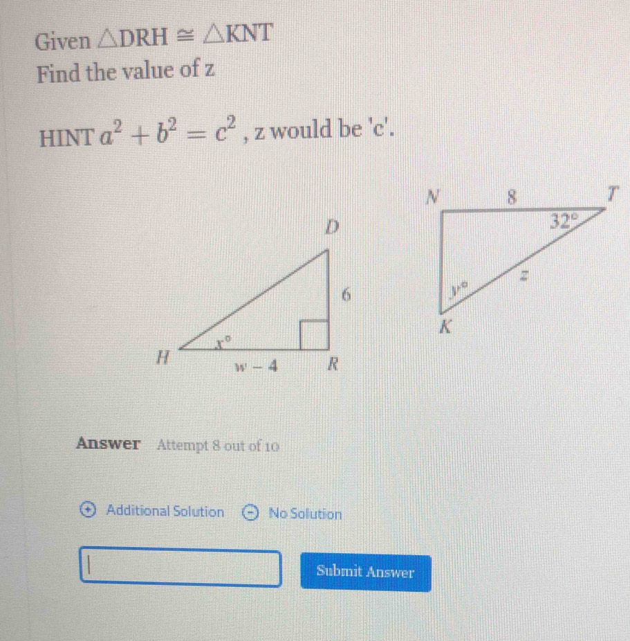 Given △ DRH≌ △ KNT
Find the value of z
HINT a^2+b^2=c^2 , z would be 'c'.
Answer Attempt 8 out of 10
Additional Solution No Solution
Submit Answer