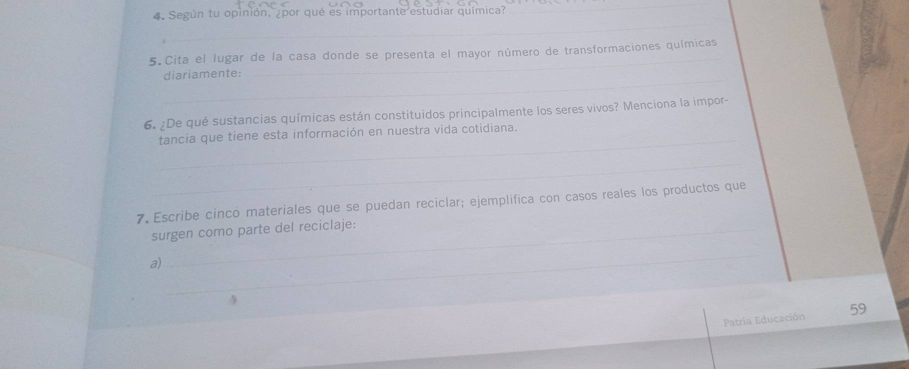 Según tu opinión, ¿por qué es importante estudiar química? 
_ 
_ 
_ 
5 Cita el lugar de la casa donde se presenta el mayor número de transformaciones químicas 
_diariamente: 
6. ¿De qué sustancias químicas están constituidos principalmente los seres vivos? Menciona la impor- 
_ 
tancia que tiene esta información en nuestra vida cotidiana. 
_ 
7. Escribe cinco materiales que se puedan reciclar; ejemplifica con casos reales los productos que 
surgen como parte del reciclaje: 
_ 
a) 
Patria Educación 59