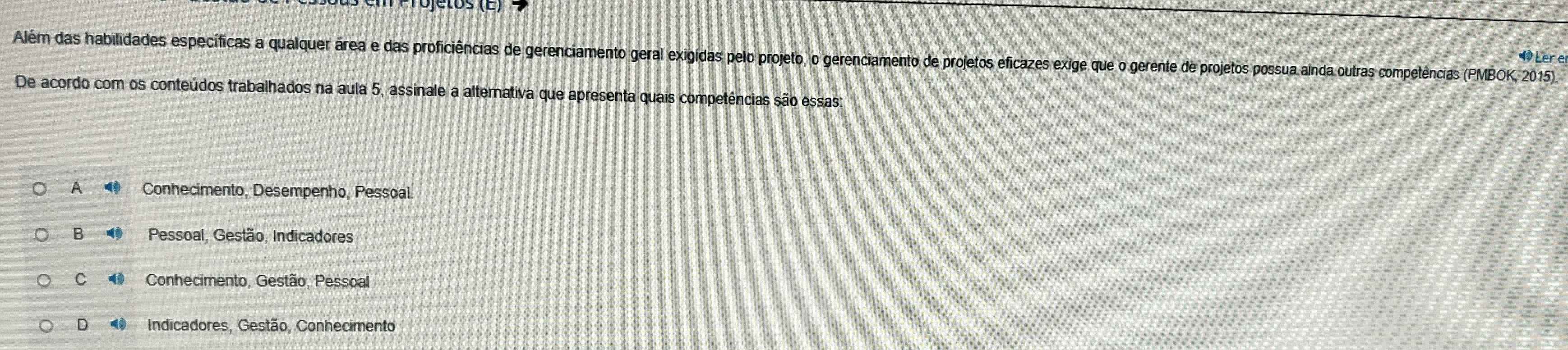 Além das habilidades específicas a qualquer área e das proficiências de gerenciamento geral exigidas pelo projeto, o gerenciamento de projetos eficazes exige que o gerente de projetos possua ainda outras competências (PMBOK, 2015).
Ler e
De acordo com os conteúdos trabalhados na aula 5, assinale a alternativa que apresenta quais competências são essas:
A Conhecimento, Desempenho, Pessoal.
B Pessoal, Gestão, Indicadores
C Conhecimento, Gestão, Pessoal
D 4 Indicadores, Gestão, Conhecimento