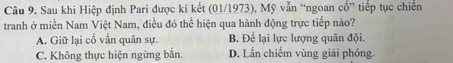 Sau khi Hiệp định Pari được kí kết (01/1973), Mỹ vẫn “ngoan cổ” tiếp tục chiến
tranh ở miền Nam Việt Nam, điều đó thể hiện qua hành động trực tiếp nào?
A. Giữ lại cố vấn quân sự. B. Để lại lực lượng quân đội.
C. Không thực hiện ngừng bắn. D. Lấn chiếm vùng giải phóng.