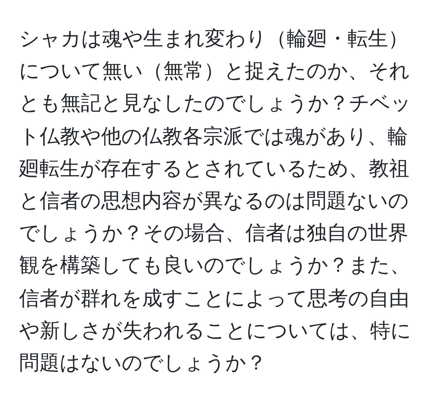 シャカは魂や生まれ変わり輪廻・転生について無い無常と捉えたのか、それとも無記と見なしたのでしょうか？チベット仏教や他の仏教各宗派では魂があり、輪廻転生が存在するとされているため、教祖と信者の思想内容が異なるのは問題ないのでしょうか？その場合、信者は独自の世界観を構築しても良いのでしょうか？また、信者が群れを成すことによって思考の自由や新しさが失われることについては、特に問題はないのでしょうか？