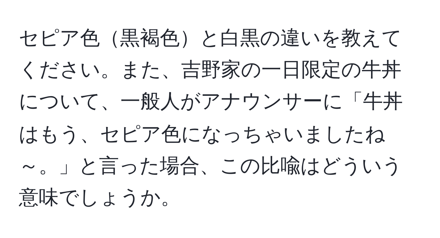 セピア色黒褐色と白黒の違いを教えてください。また、吉野家の一日限定の牛丼について、一般人がアナウンサーに「牛丼はもう、セピア色になっちゃいましたね～。」と言った場合、この比喩はどういう意味でしょうか。