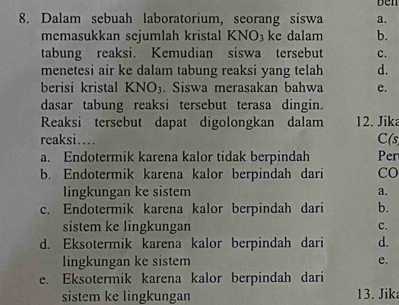 ben
8. Dalam sebuah laboratorium, seorang siswa a.
memasukkan sejumlah kristal KNO₃ke dalam b.
tabung reaksi. Kemudian siswa tersebut c.
menetesi air ke dalam tabung reaksi yang telah d.
berisi kristal KNO_3. Siswa merasakan bahwa e.
dasar tabung reaksi tersebut terasa dingin.
Reaksi tersebut dapat digolongkan dalam 12. Jik
reaksi.... C(s
a. Endotermik karena kalor tidak berpindah Per
b. Endotermik karena kalor berpindah dari CO
lingkungan ke sistem a.
c. Endotermik karena kalor berpindah dari b.
sistem ke lingkungan
c.
d. Eksotermik karena kalor berpindah dari d.
lingkungan ke sistem e.
e. Eksotermik karena kalor berpindah dari
sistem ke lingkungan 13. Jik