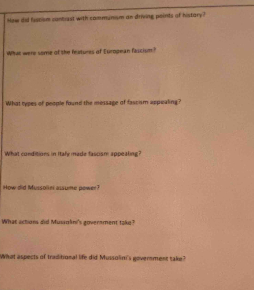 How did fascism contrast with communism on driving points of history? 
What were some of the features of European fascism? 
What types of people found the message of fascism appealing? 
What conditions in Italy made fascism appealing? 
How did Mussolini assume power? 
What actions did Mussolini's government take? 
What aspects of traditional life did Mussolini's government take?