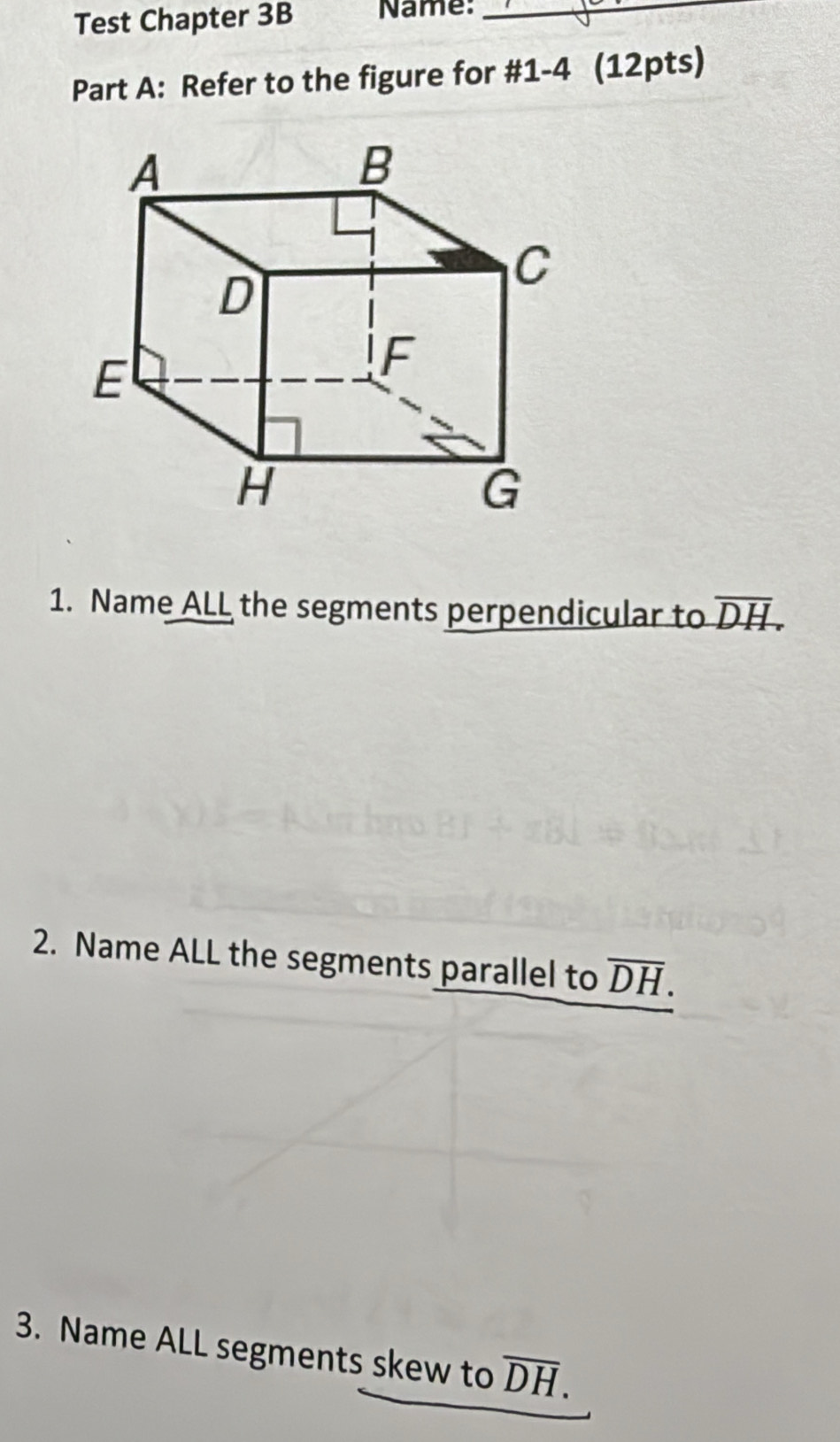 Test Chapter 3B Name:_ 
Part A: Refer to the figure for #1-4 (12pts) 
1. Name ALL the segments perpendicular to overline DH. 
2. Name ALL the segments parallel to overline DH. 
3. Name ALL segments skew to overline DH.