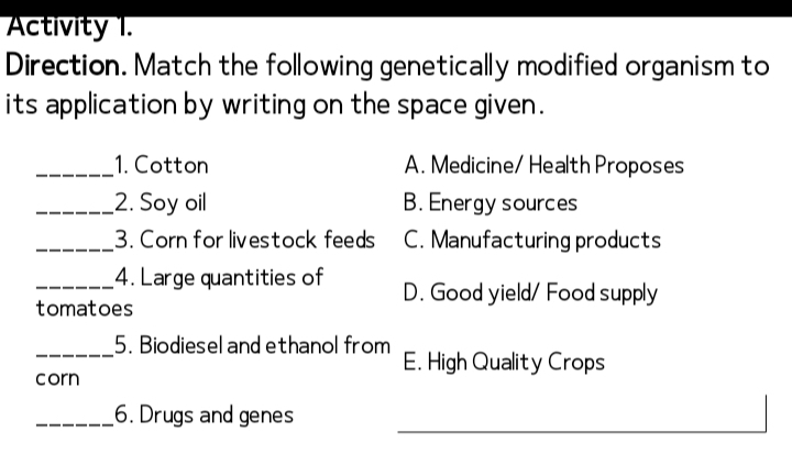 Activity 1.
Direction. Match the following genetically modified organism to
its application by writing on the space given .
_1. Cotton A. Medicine/ Health Proposes
_2. Soy oil B. Energy sources
_3. Corn for livestock feeds C. Manufacturing products
_4. Large quantities of D. Good yield/ Food supply
tomatoes
_5. Biodiesel and ethanol from E. High Quality Crops
corn
_6. Drugs and genes