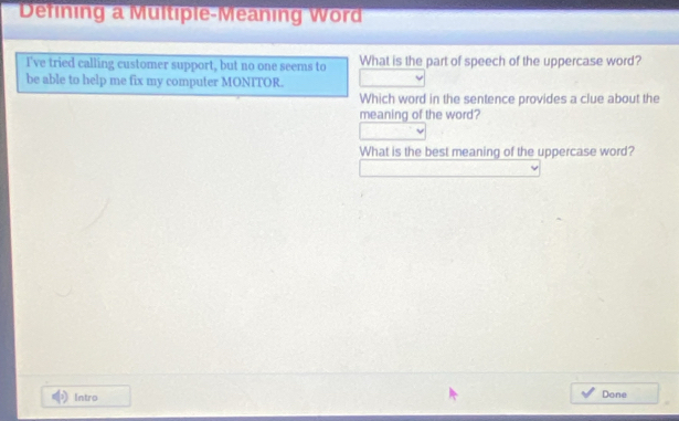 Defining a Multiple-Meaning Word 
I've tried calling customer support, but no one seems to What is the part of speech of the uppercase word? 
be able to help me fix my computer MONITOR. 
Which word in the sentence provides a clue about the 
meaning of the word? 
What is the best meaning of the uppercase word? 
Intro Done