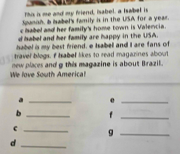 This is me and my friend, Isabel. a Isabel is 
Spanish, b Isabel's family is in the USA for a year. 
c Isabel and her family's home town is Valencia. 
d Isabel and her family are happy in the USA. 
Isabel is my best friend. e Isabel and I are fans of 
travel blogs. f Isabel likes to read magazines about 
new places and g this magazine is about Brazil. 
We love South America! 
_a 
_e 
_b 
_f 
_c 
_g 
_d