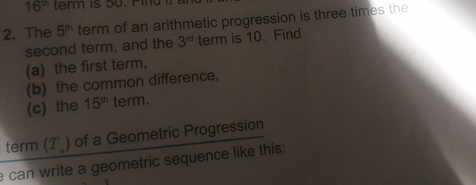 16^(th) term is 50. Pind wà 
2. The 5^(th) term of an arithmetic progression is three times the 
second term, and the 3^(rd) term is 10. Find 
(a) the first term, 
(b) the common difference， 
(c) the 15^(th) term. 
term (T_n) of a Geometric Progression 
e can write a geometric sequence like this: