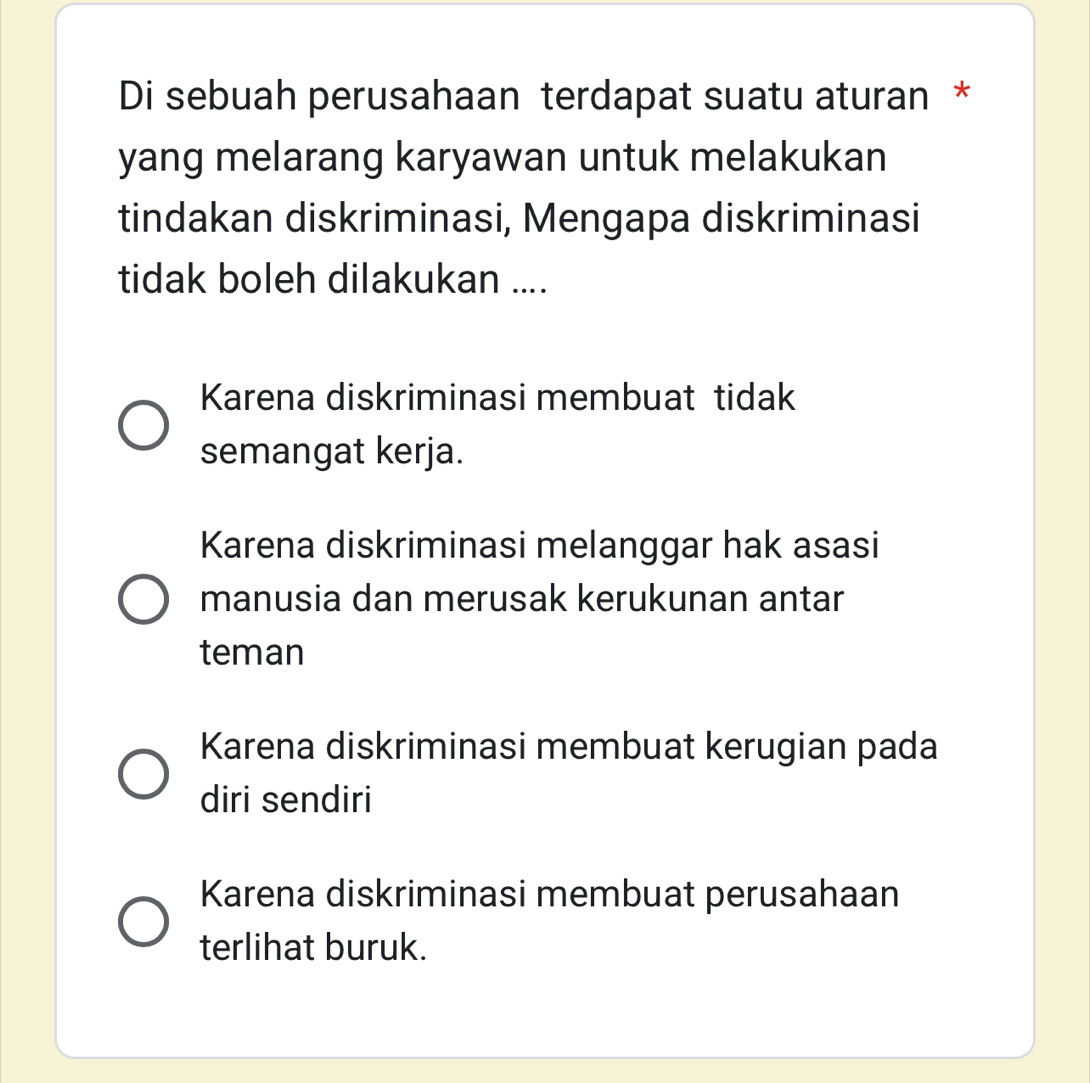 Di sebuah perusahaan terdapat suatu aturan *
yang melarang karyawan untuk melakukan
tindakan diskriminasi, Mengapa diskriminasi
tidak boleh dilakukan ....
Karena diskriminasi membuat tidak
semangat kerja.
Karena diskriminasi melanggar hak asasi
manusia dan merusak kerukunan antar
teman
Karena diskriminasi membuat kerugian pada
diri sendiri
Karena diskriminasi membuat perusahaan
terlihat buruk.