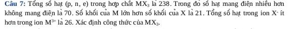 Tổng số hạt (p,n,e) trong hợp chất MX_3 la 238. Trong đó số hạt mang điện nhiều hơn 
không mang điên là 70. Số khối của M lớn hơn số khối của X là 21. Tổng số hạt trong ion X - ít 
hơn trong ion M^(3+) là 26. Xác định công thức của MX_3.