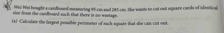 6X Wei Wei bought a cardboard measuring 95 cm and 285 cm. She wants to cut out square cards of identical 
size from the cardboard such that there is no wastage. 
(a) Calculate the largest possible perimeter of each square that she can cut out.