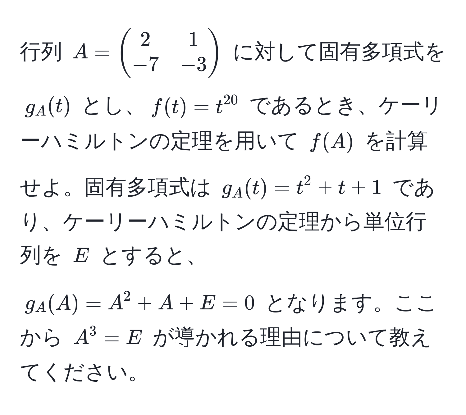 行列 $A = beginpmatrix 2 & 1  -7 & -3 endpmatrix$ に対して固有多項式を $g_A(t)$ とし、$f(t) = t^(20)$ であるとき、ケーリーハミルトンの定理を用いて $f(A)$ を計算せよ。固有多項式は $g_A(t) = t^2 + t + 1$ であり、ケーリーハミルトンの定理から単位行列を $E$ とすると、$g_A(A) = A^2 + A + E = 0$ となります。ここから $A^3 = E$ が導かれる理由について教えてください。