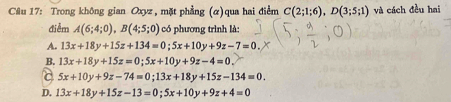 Trong không gian Oxyz , mặt phẳng (α)qua hai điểm C(2;1;6), D(3;5;1) và cách đều hai
điểm A(6;4;0), B(4;5;0) có phương trình là:
A. 13x+18y+15z+134=0; 5x+10y+9z-7=0.
B. 13x+18y+15z=0; 5x+10y+9z-4=0.
C 5x+10y+9z-74=0; 13x+18y+15z-134=0.
D. 13x+18y+15z-13=0; 5x+10y+9z+4=0