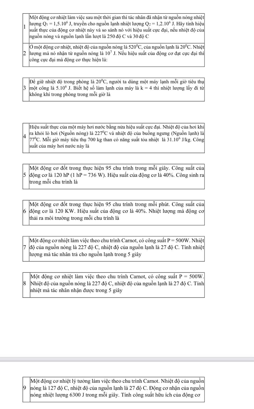 Để giữ nhiệt độ trong phòng là 20°C , người ta dùng một máy lạnh mỗi giờ tiêu thụ
3 một công là 5.10^6J. Biết hệ số làm lạnh của máy  là k=4 thì nhiệt lượng lấy đi từ
không khí trong phòng trong mỗi giờ là
Hiệu suất thực của một máy hơi nước bằng nửa hiệu suất cực đại. Nhiệt độ của hơi khi
4 ra khỏi lò hơi (Nguồn nóng) là 227°C và nhiệt độ của buồng ngưng (Nguồn lạnh) là
77°C. Mỗi giờ máy tiêu thụ 700 kg than có năng suất tỏa nhiệt là 31.10^6J/kg g. Công
suất của máy hơi nước này là
Một động cơ đốt trong thực hiện 95 chu trình trong mỗi giây. Công suất của
5 động cơ là 120 hP (1hP=736W ). Hiệu suất của động cơ là 40%. Công sinh ra
trong mỗi chu trình là
Một động cơ đốt trong thực hiện 95 chu trình trong mỗi phút. Công suất của
6 động cơ là 120 KW. Hiệu suất của động cơ là 40%. Nhiệt lượng mà động cơ
thải ra môi trường trong mỗi chu trình là
Một động cơ nhiệt làm việc theo chu trình Carnot, có công suất P=500W.  Nhiệt
7 độ của nguồn nóng là 227 độ C, nhiệt độ của nguồn lạnh là 27 độ C. Tính nhiệt
lượng mà tác nhân trả cho nguồn lạnh trong 5 giây
Một động cơ nhiệt làm việc theo chu trình Carnot, có công suất P=500W.
8 Nhiệt độ của nguồn nóng là 227 độ C, nhiệt độ của nguồn lạnh là 27 độ C. Tính
nhiệt mà tác nhân nhận được trong 5 giây
Một động cơ nhiệt lý tưởng làm việc theo chu trình Carnot. Nhiệt độ của nguồn
9 lóng là 127 độ C, nhiệt độ của nguồn lạnh là 27 độ C. Động cơ nhận của nguồn
nóng nhiệt lượng 6300 J trong mỗi giây. Tính công suất hữu ích của động cơ