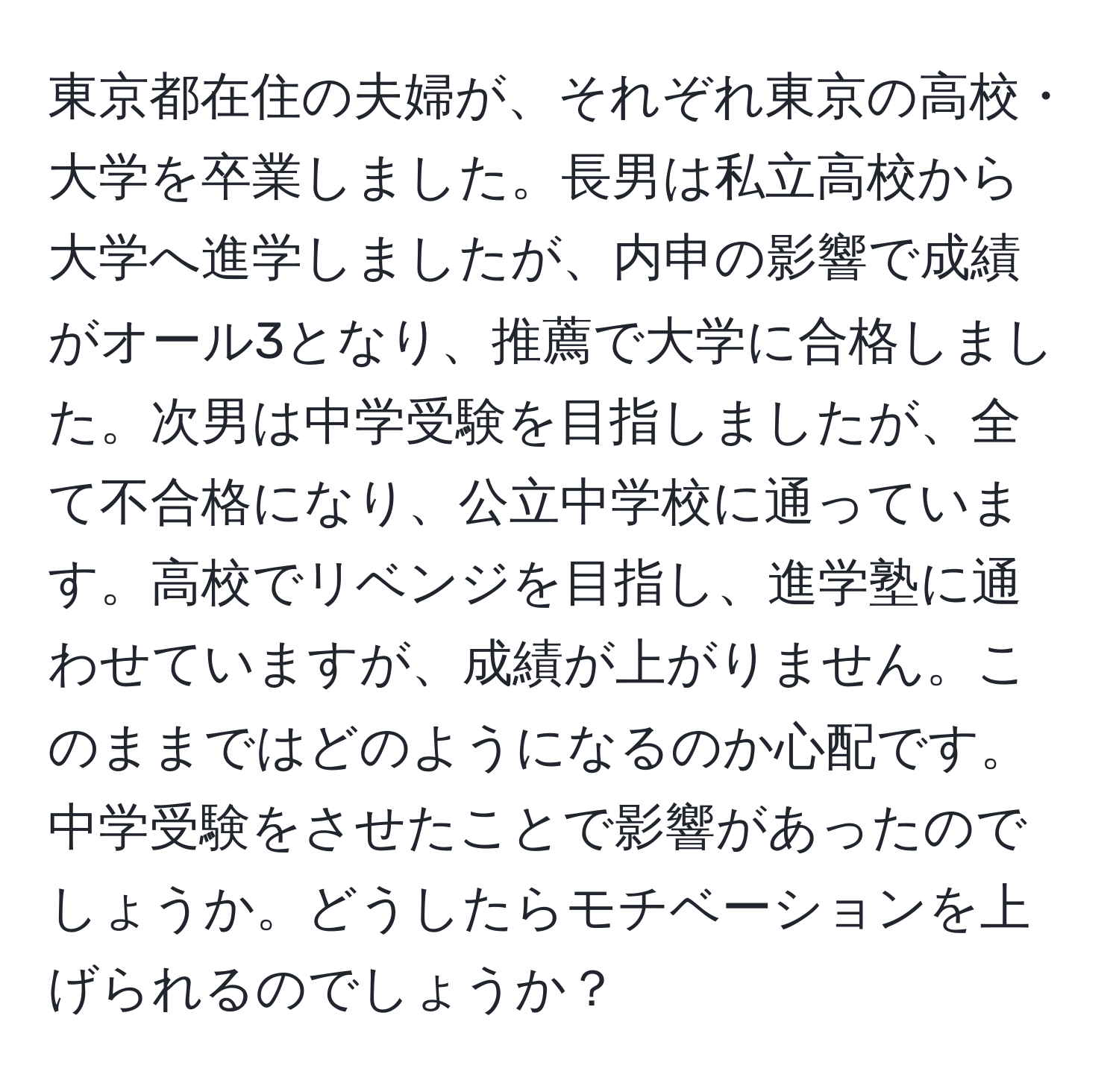 東京都在住の夫婦が、それぞれ東京の高校・大学を卒業しました。長男は私立高校から大学へ進学しましたが、内申の影響で成績がオール3となり、推薦で大学に合格しました。次男は中学受験を目指しましたが、全て不合格になり、公立中学校に通っています。高校でリベンジを目指し、進学塾に通わせていますが、成績が上がりません。このままではどのようになるのか心配です。中学受験をさせたことで影響があったのでしょうか。どうしたらモチベーションを上げられるのでしょうか？