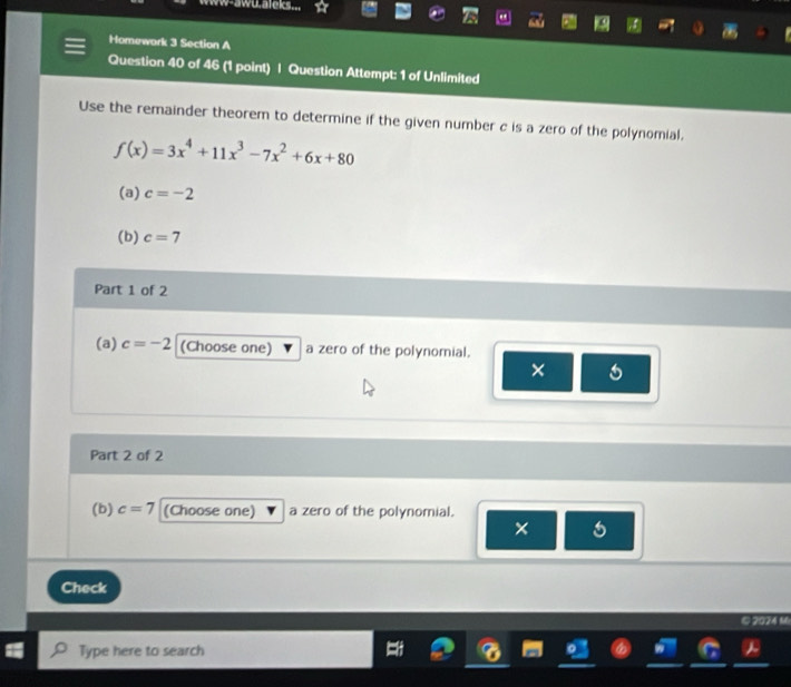 www-awu.aleks... 
Homewark 3 Section A 
Question 40 of 46 (1 point) | Question Attempt: 1 of Unlimited 
Use the remainder theorem to determine if the given number c is a zero of the polynomial.
f(x)=3x^4+11x^3-7x^2+6x+80
(a) c=-2
(b) c=7
Part 1 of 2 
(a) c=-2 (Choose one) a zero of the polynomial. 
× 
Part 2 of 2 
(b) c=7 (Choose one) a zero of the polynomial. 
× 
Check 
© 2024 M 
Type here to search