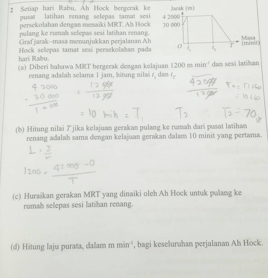 Setiap hari Rabu, Ah Hock bergerak ke
pusat latihan renang selepas tamat sesi
persekolahan dengan menaiki MRT. Ah Hock
pulang ke rumah selepas sesi latihan renang.
Graf jarak-masa menunjukkan perjalanan Ah 
Hock selepas tamat sesi persekolahan pada 
hari Rabu.
(a) Diberi bahawa MRT bergerak dengan kelajuan 1200mmin^(-1) dan sesi latihan
renang adalah selama 1 jam, hitung nilai t_1 dan t_2.
(b) Hitung nilai T jika kelajuan gerakan pulang ke rumah dari pusat latihan
renang adalah sama dengan kelajuan gerakan dalam 10 minit yang pertama.
(c) Huraikan gerakan MRT yang dinaiki oleh Ah Hock untuk pulang ke
rumah selepas sesi latihan renang.
(d) Hitung laju purata, dalam 1 m min^(-1) , bagi keseluruhan perjalanan Ah Hock.