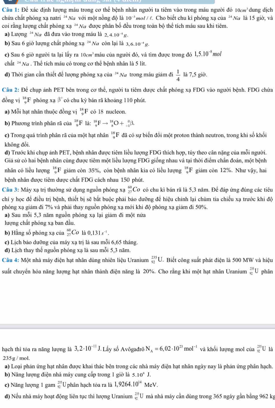 Đề xác định lượng máu trong cơ thể bệnh nhân người ta tiêm vào trong máu người do10cm^3 dung dịch
chứa chất phóng xạ natri ** Na với một nồng độ là 10^(-3) mol / t. Cho biết chu kì phóng xạ của ² Na là 15 giờ, và
coi rằng lượng chất phóng xa^(24)N # được phân bố đều trong toàn bộ thể tích máu sau khi tiêm.
a) Lượng ² Na đã đưa vào trong máu là 2,4.10^(-1)g.
b) Sau 6 giờ lượng chất phóng Xa^(24)Na còn lại là 3,6.10^(-4)g.
c) Sau 6 giờ người ta lại lấy ra 10cm^3 máu của người đó, và tìm được trong đó 1,5.10^(-8)mol
chất * Na . Thể tích máu có trong cơ thể bệnh nhân là 5 lít.
d) Thời gian cần thiết để lượng phóng xạ của * Na trong máu giảm đi  1/4  là 7,5 giờ.
Cầu 2: Để chụp ảnh PET bên trong cơ thể, người ta tiêm dược chất phóng xạ FDG vào người bệnh. FDG chứa
đồng vị _9^((18)F phóng xạ beta ^+) có chu kỳ bán rã khoảng 110 phút.
a) Mỗi hạt nhân thuộc đồng vị _9^((18)F có 18 nucleon.
b) Phương trình phân rã của _9^(18)F là: _9^(18)Fto _8^(18)O+_(+1)^0beta .
c) Trong quá trình phân rã của một hạt nhân _9^(18)F đã có sự biến đổi một proton thành neutron, trong khi số khối
không đồi.
d) Trước khi chụp ảnh PET, bệnh nhân được tiêm liều lượng FDG thích hợp, tủy theo cân nặng của mỗi người.
Giả sử có hai bệnh nhân cùng được tiêm một liều lượng FDG giống nhau và tại thời điểm chần đoán, một bệnh
nhân có liều lượng _9^(18)F giảm còn 35%, còn bệnh nhân kia có liều lượng _9^(18)F giảm còn 12%. Như vậy, hai
bệnh nhân được tiêm dược chất FDG cách nhau 150 phút.
Câu 3: Máy xạ trị thường sử dụng nguồn phóng xạ _(27)^(60)C Co có chu kỉ bán rã là 5,3 năm. Để đáp ứng đúng các tiêu
chí y học để điều trị bệnh, thiết bị sẽ bắt buộc phải bảo dưỡng để hiệu chinh lại chùm tia chiếu xạ trước khi độ
phóng xạ giảm đi 7% và phải thay nguồn phóng xạ mới khi độ phóng xạ giảm đi 50%.
a) Sau mỗi 5,3 năm nguồn phóng xạ lại giảm đi một nửa
lượng chất phóng xạ ban đầu.
b) Hằng số phóng xạ của _(27)^(60)( ^circ)C là 0,131s^(-1).
c) Lịch bảo dưỡng của máy xạ trị là sau mỗi 6,65 tháng.
d) Lịch thay thế nguồn phóng xạ là sau mỗi 5,3 năm.
Câu 4: Một nhà máy điện hạt nhân dùng nhiên liệu Uranium _(92)^(235)U T Biết công suất phát điện là 500 MW và hiệu
suất chuyển hóa năng lượng hạt nhân thành điện năng là 20%. Cho rằng khi một hạt nhân Uranium _(92)^(235)U phân
hạch thì tỏa ra năng lượng là 3,2· 10^(-11)J. Lấy số Avôgađrô N_A=6,02· 10^(23)mol^(-1) và khối lượng mol của _(92)^(235)U là
235g / mol.
a) Loại phản ứng hạt nhân được khai thác bên trong các nhà máy điện hạt nhân ngày nay là phản ứng phân hạch.
b) Năng lượng điện nhà máy cung cấp trong 1 giờ là 5.10^8J.
c) Năng lượng 1 gam beginarrayr 235 92endarray U phân hạch tỏa ra là 1,9264.10^(14)MeV.
d) Nếu nhà máy hoạt động liên tục thì lượng Uranium _(92)^(235)U mà nhà máy cần dùng trong 365 ngày gần bằng 962 kg