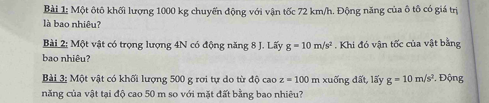 Một ôtô khối lượng 1000 kg chuyển động với vận tốc 72 km/h. Động năng của ô tô có giá trị 
là bao nhiêu? 
Bài 2: Một vật có trọng lượng 4N có động năng 8 J. Lấy g=10m/s^2. Khi đó vận tốc của vật bằng 
bao nhiêu? 
Bài 3: Một vật có khối lượng 500 g rơi tự do từ độ cao z=100 m xuống đất, lấy g=10m/s^2 Động 
năng của vật tại độ cao 50 m so với mặt đất bằng bao nhiêu?