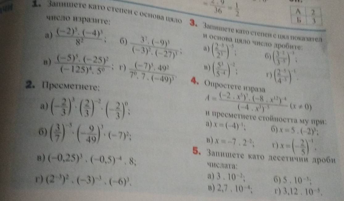 41
= (2+9)/36 = 1/2 
A 2
b
«Ηело изразите: 3
3 3anhméτе κаτο ctеnch c оchоba ιл 3. 3aпншете κатο стеπеπ с ιυυi ποκалατел
Η осΗова ιυΙδ чηело лрοбητе:
a) frac (-2)^3· (-4)^38^2; 6) frac 3^7· (-9)^3(-3)^2· (-27)^3; a ) ( (2^(-3))/2^3 )^-5: 6) ( (3^(-2))/3^(-5) )^-1:
B ) ( 5^3/5^(-4) )^-2; r) ( (2^(-5))/4^(-3) )^-1
B ) frac (-5)^5· (-25)^2(-125)^4· 5^0; r) frac (-7)^3.49^27^0.7· (-49)^3. 4。 Oпростетеизраза
2. Пресметhетe:
a) (- 2/3 )^3· ( 2/3 )^-2· (- 2/3 )^0;
A=frac (-2,x^5)^7.(-8,x^(12))^-4(-4,x^3)^-5(x!= 0)
Η пресметнеτе стойносττа му πри:
6) ( 3/7 )^-5· (- 9/49 )^3· (-7)^2;
a) x=(-4)^-1; 6) x=5.(-2)^3
B) x=-7.2^(-2); r ) x=(- 2/5 )^-1.
B ) (-0,25)^3· (-0,5)^-4· 8;
5. Занншеτе κаτо лесеτичнн дроби
числата:
a) 3.10^(-2); 6)
r) (2^(-3))^2· (-3)^-3· (-6)^3. 5.10^(-3);
B) 2,7,10^(-4); r) 3.12.10^(-5).