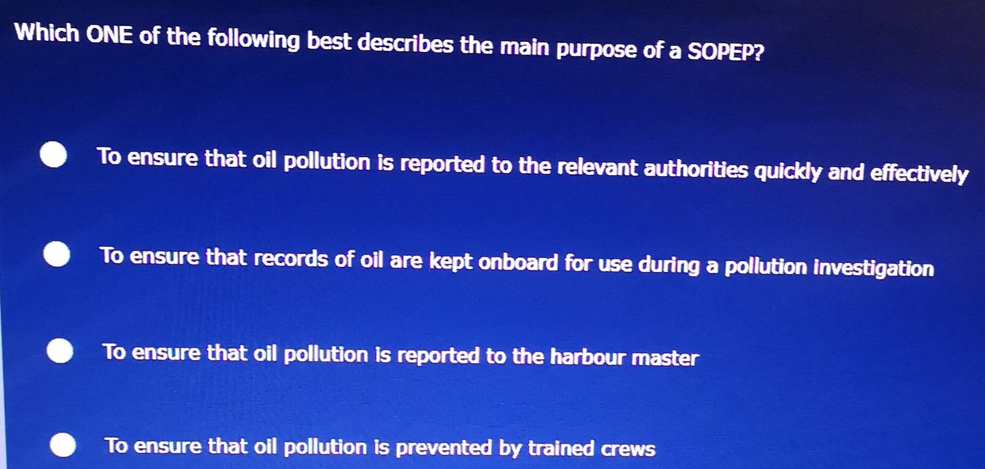 Which ONE of the following best describes the main purpose of a SOPEP?
To ensure that oil pollution is reported to the relevant authorities quickly and effectively
To ensure that records of oil are kept onboard for use during a pollution investigation
To ensure that oil pollution is reported to the harbour master
To ensure that oil pollution is prevented by trained crews