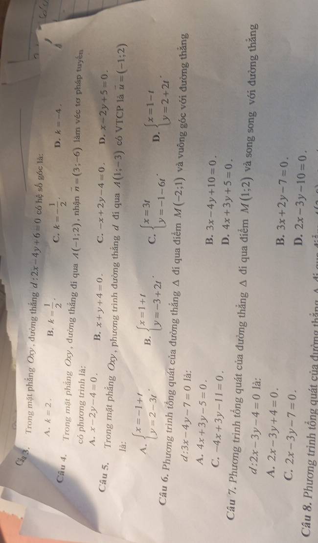 Cầ3. Trong mặt phẳng Oxy, đường thắng d:2x-4y+6=0 có hệ số góc là:
B.
A. k=2. k= 1/2 . C. k=- 1/2 , D. k=-4.
Câu 4. Trong mặt phẳng Oxy, dường thẳng đi qua A(-1;2) , nhận vector n=(3;-6) làm véc tơ pháp tuyên
có phương trình là:
A. x-2y-4=0. B. x+y+4=0. C. -x+2y-4=0. D. x-2y+5=0.
Câu 5. Trong mặt phẳng Oxy, phương trình đường thẳng đ đi qua A(1;-3) có VTCP là vector u=(-1;2)
là:
A. beginarrayl x=-1+t y=2-3tendarray. . B. beginarrayl x=1+t y=-3+2tendarray. . C. beginarrayl x=3t y=-1-6tendarray. . D. beginarrayl x=1-t y=2+2tendarray. .
Câu 6. Phương trình tổng quát của đường thẳng △ di qua điểm M(-2;1) và vuông góc với đường thẳng
d: 3x-4y-7=0 là:
A. 4x+3y-5=0.
C. -4x+3y-11=0.
B. 3x-4y+10=0.
D. 4x+3y+5=0.
Câu 7. Phương trình tổng quát của đường thẳng △ d i qua điểm M(1;2) và song song với đường thằng
d: 2x-3y-4=0 là:
A. 2x-3y+4=0.
B. 3x+2y-7=0.
C. 2x-3y-7=0.
D. 2x-3y-10=0.
Câu 8. Phương trình tổng quát của đường thắng
