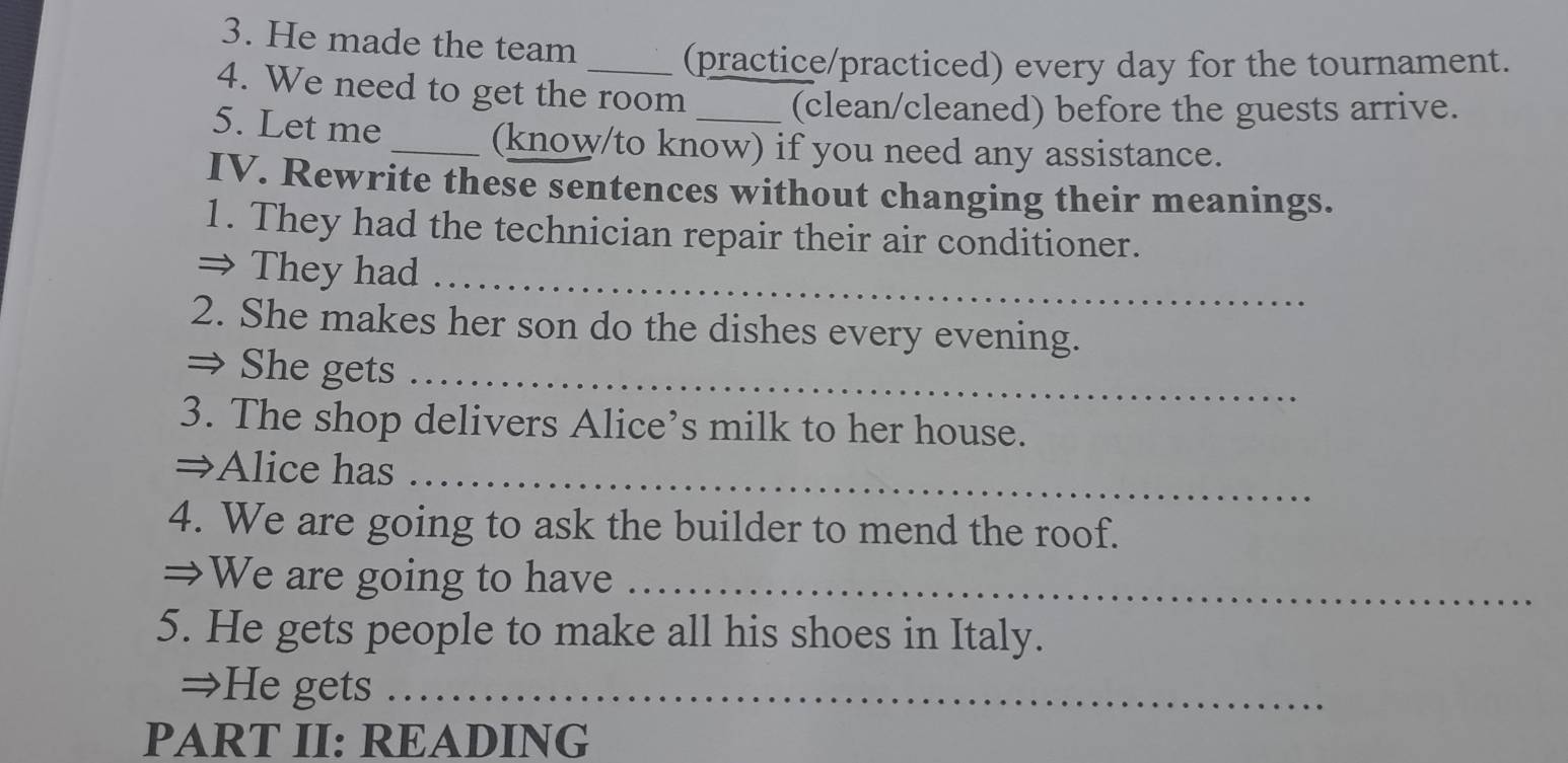 He made the team 
_(practice/practiced) every day for the tournament. 
4. We need to get the room _(clean/cleaned) before the guests arrive. 
5. Let me 
_(know/to know) if you need any assistance. 
IV. Rewrite these sentences without changing their meanings. 
1. They had the technician repair their air conditioner. 
⇒ They had_ 
2. She makes her son do the dishes every evening. 
⇒ She gets_ 
3. The shop delivers Alice’s milk to her house. 
⇒Alice has_ 
4. We are going to ask the builder to mend the roof. 
⇒We are going to have_ 
5. He gets people to make all his shoes in Italy. 
⇒He gets_ 
PART II: READING