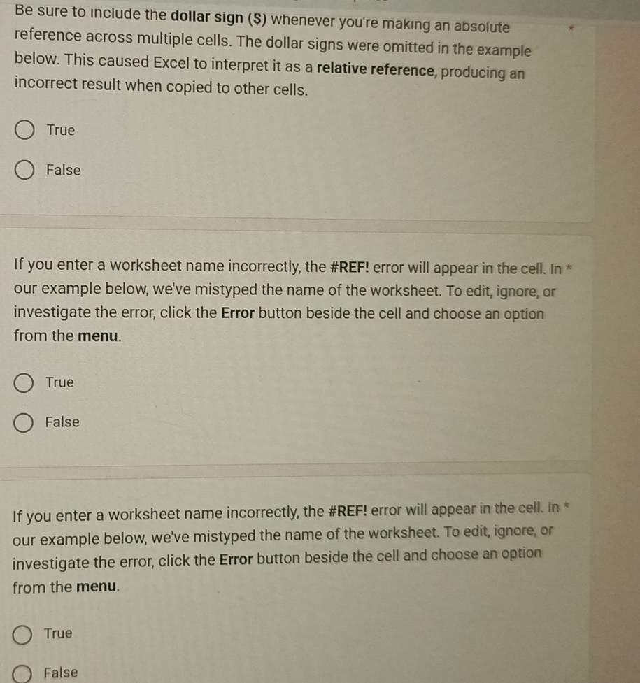 Be sure to include the dollar sign ($) whenever you're making an absolute
reference across multiple cells. The dollar signs were omitted in the example
below. This caused Excel to interpret it as a relative reference, producing an
incorrect result when copied to other cells.
True
False
If you enter a worksheet name incorrectly, the #REF! error will appear in the cell. In *
our example below, we've mistyped the name of the worksheet. To edit, ignore, or
investigate the error, click the Error button beside the cell and choose an option
from the menu.
True
False
If you enter a worksheet name incorrectly, the #REF! error will appear in the cell. In *
our example below, we've mistyped the name of the worksheet. To edit, ignore, or
investigate the error, click the Error button beside the cell and choose an option
from the menu.
True
False