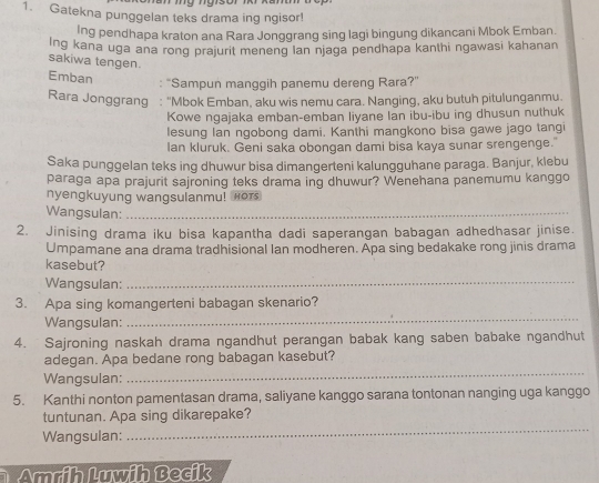 Gatekna punggelan teks drama ing ngisor! 
Ing pendhapa kraton ana Rara Jonggrang sing lagi bingung dikancani Mbok Emban. 
Ing kana uga ana rong prajurit meneng lan njaga pendhapa kanthi ngawasi kahanan 
sakiwa tengen. 
Emban 
: “Sampun manggih panemu dereng Rara?” 
Rara Jonggrang : "Mbok Emban, aku wis nemu cara. Nanging, aku butuh pitulunganmu. 
Kowe ngajaka emban-emban liyane Ian ibu-ibu ing dhusun nuthuk 
lesung Ian ngobong dami. Kanthi mangkono bisa gawe jago tangi 
lan kluruk. Geni saka obongan dami bisa kaya sunar srengenge." 
Saka punggelan teks ing dhuwur bisa dimangerteni kalungguhane paraga. Banjur, klebu 
paraga apa prajurit sajroning teks drama ing dhuwur? Wenehana panemumu kanggo 
nyengkuyung wangsulanmu! Hor 
Wangsulan:_ 
2. Jinising drama iku bisa kapantha dadi saperangan babagan adhedhasar jinise 
Umpamane ana drama tradhisional Ian modheren. Apa sing bedakake rong jinis drama 
kasebut? 
Wangsulan:_ 
3. Apa sing komangerteni babagan skenario? 
Wangsulan: 
_ 
4. Sajroning naskah drama ngandhut perangan babak kang saben babake ngandhut 
_ 
adegan. Apa bedane rong babagan kasebut? 
Wangsulan: 
5. Kanthi nonton pamentasan drama, saliyane kanggo sarana tontonan nanging uga kanggo 
_ 
tuntunan. Apa sing dikarepake? 
Wangsulan: 
Amdih luwih Becik