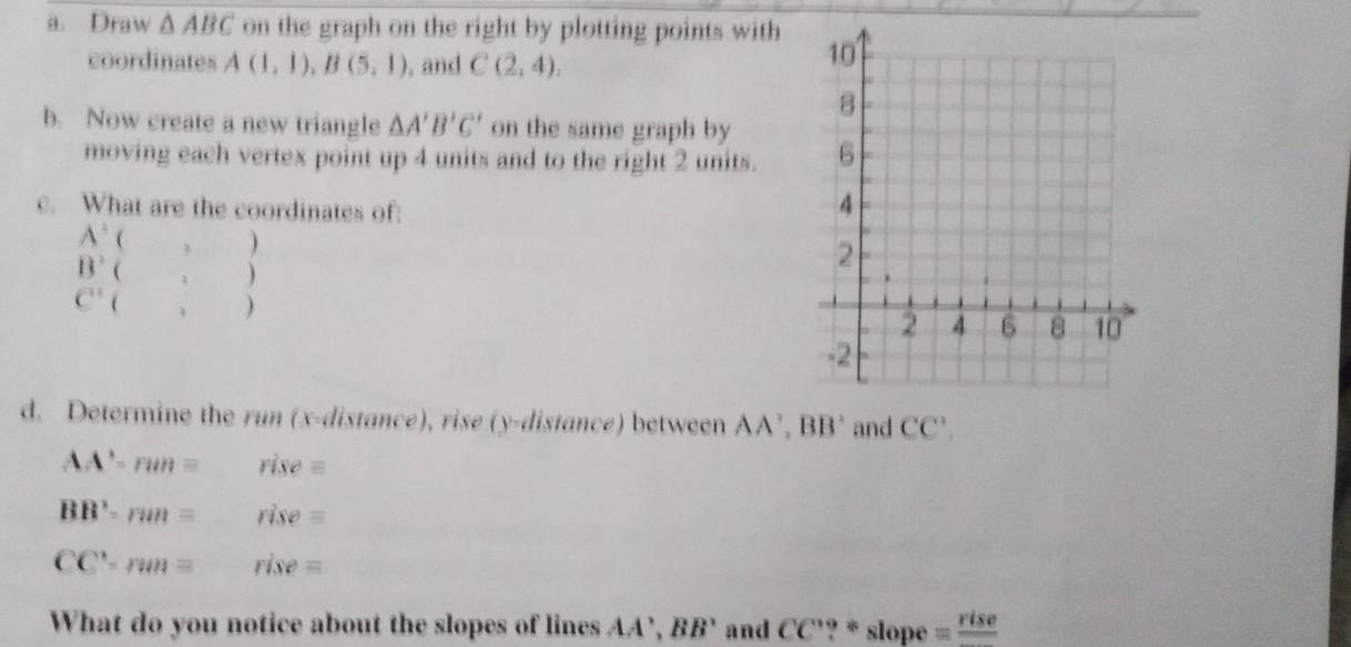 Draw △ ABC on the graph on the right by plotting points with 
coordinates A(1,1), B(5,1) , and C(2,4), 
b. Now create a new triangle △ A'B'C' on the same graph by 
moving each vertex point up 4 units and to the right 2 units. 
c. What are the coordinates of:
A' ( 。 )
B^2 ( , )
C^2  , ) 
d. Determine the run (x -distance), rise (y -distance) between AA', BB' and CC'.
AA'-run= rise=
BB'=run= rise=
CC'-rmn= rise=
What do you notice about the slopes of lines AA', BB' ' and CC'? * slope =frac rise