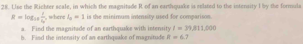 Use the Richter scale, in which the magnitude R of an earthquake is related to the intensity I by the formula
R=log _10frac II_0 , where I_0=1 is the minimum intensity used for comparison. 
a. Find the magnitude of an earthquake with intensity I=39,811,000
b. Find the intensity of an earthquake of magnitude R=6.7