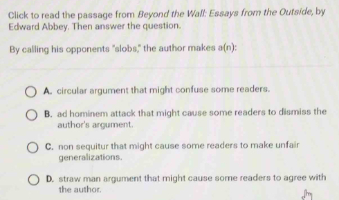 Click to read the passage from Beyond the Wall: Essays from the Outside, by
Edward Abbey. Then answer the question.
By calling his opponents "slobs," the author makes a(n) D
A. circular argument that might confuse some readers.
B. ad hominem attack that might cause some readers to dismiss the
author's argument.
C. non sequitur that might cause some readers to make unfair
generalizations.
D. straw man argument that might cause some readers to agree with
the author.