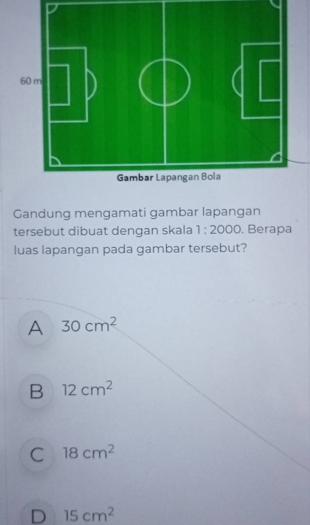 Gandung mengamati gambar lapangan
tersebut dibuat dengan skala 1:2000. Berapa
luas lapangan pada gambar tersebut?
A 30cm^2
B 12cm^2
C 18cm^2
D 15cm^2