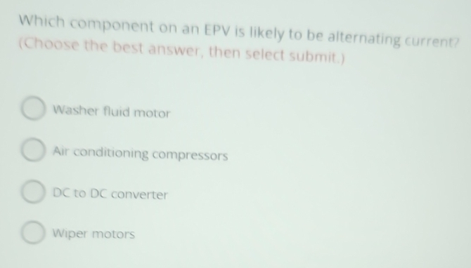 Which component on an EPV is likely to be alternating current?
(Choose the best answer, then select submit.)
Washer fluid motor
Air conditioning compressors
DC to DC converter
Wiper motors