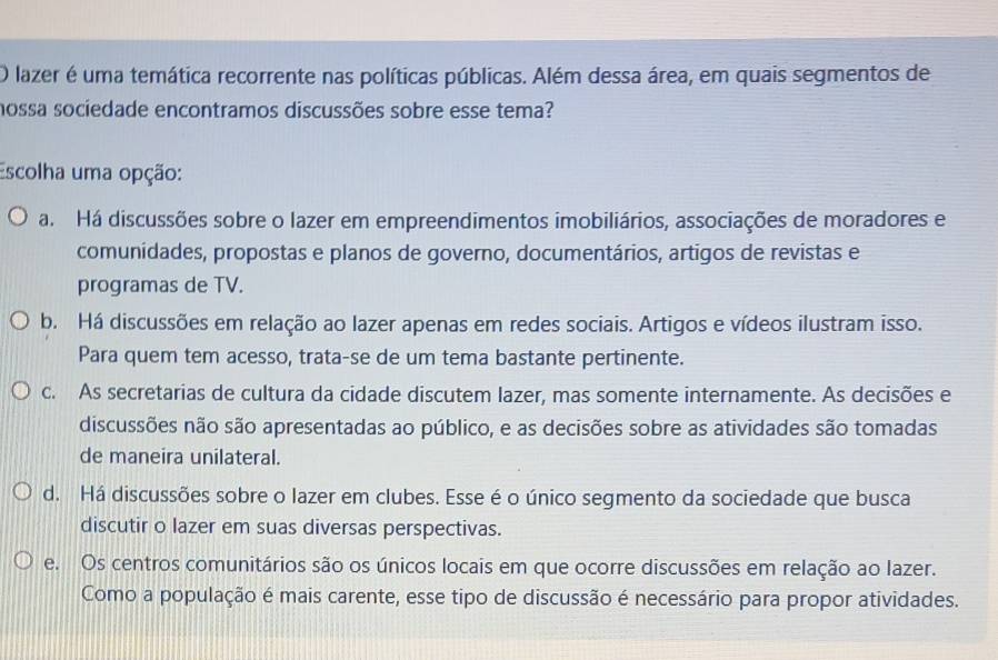 lazer é uma temática recorrente nas políticas públicas. Além dessa área, em quais segmentos de
nossa sociedade encontramos discussões sobre esse tema?
Escolha uma opção:
a. Há discussões sobre o lazer em empreendimentos imobiliários, associações de moradores e
comunidades, propostas e planos de governo, documentários, artigos de revistas e
programas de TV.
b. Há discussões em relação ao lazer apenas em redes sociais. Artigos e vídeos ilustram isso.
Para quem tem acesso, trata-se de um tema bastante pertinente.
c. As secretarias de cultura da cidade discutem lazer, mas somente internamente. As decisões e
discussões não são apresentadas ao público, e as decisões sobre as atividades são tomadas
de maneira unilateral.
d. Há discussões sobre o lazer em clubes. Esse é o único segmento da sociedade que busca
discutir o lazer em suas diversas perspectivas.
e. Os centros comunitários são os únicos locais em que ocorre discussões em relação ao lazer.
Como a população é mais carente, esse tipo de discussão é necessário para propor atividades.