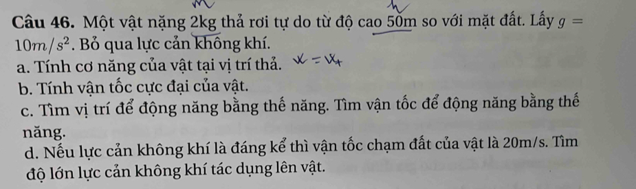 Một vật nặng 2kg thả rơi tự do từ độ cao 50m so với mặt đất. Lấy g=
10m/s^2. Bỏ qua lực cản không khí. 
a. Tính cơ năng của vật tại vị trí thả. 
b. Tính vận tốc cực đại của vật. 
c. Tìm vị trí để động năng bằng thế năng. Tìm vận tốc để động năng bằng thế 
năng. 
d. Nếu lực cản không khí là đáng kể thì vận tốc chạm đất của vật là 20m/s. Tìm 
độ lớn lực cản không khí tác dụng lên vật.