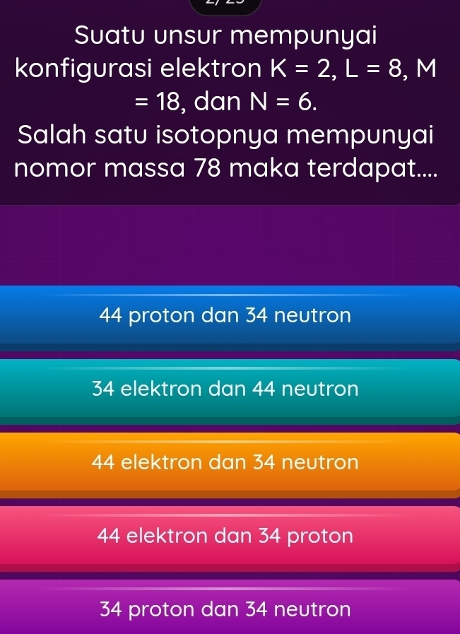 Suatu unsur mempunyai
konfigurasi elektron K=2, L=8, M
=18 , dan N=6. 
Salah satu isotopnya mempunyai
nomor massa 78 maka terdapat....
44 proton dan 34 neutron
34 elektron dan 44 neutron
44 elektron dan 34 neutron
44 elektron dan 34 proton
34 proton dan 34 neutron