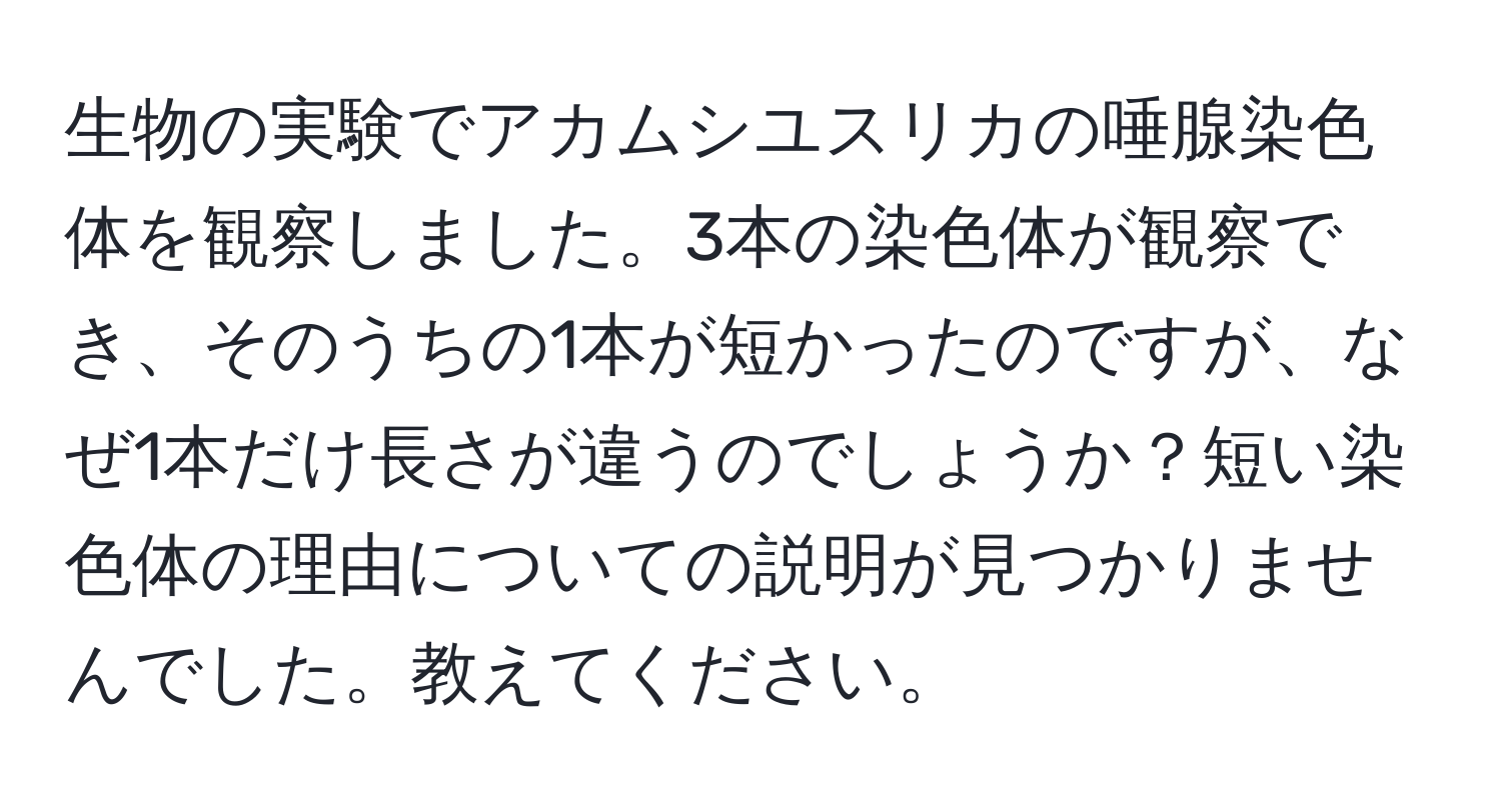 生物の実験でアカムシユスリカの唾腺染色体を観察しました。3本の染色体が観察でき、そのうちの1本が短かったのですが、なぜ1本だけ長さが違うのでしょうか？短い染色体の理由についての説明が見つかりませんでした。教えてください。