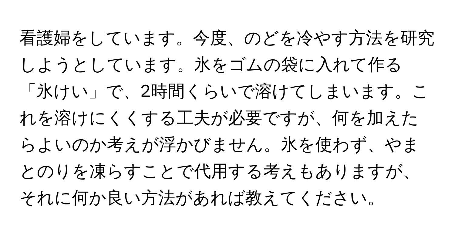 看護婦をしています。今度、のどを冷やす方法を研究しようとしています。氷をゴムの袋に入れて作る「氷けい」で、2時間くらいで溶けてしまいます。これを溶けにくくする工夫が必要ですが、何を加えたらよいのか考えが浮かびません。氷を使わず、やまとのりを凍らすことで代用する考えもありますが、それに何か良い方法があれば教えてください。