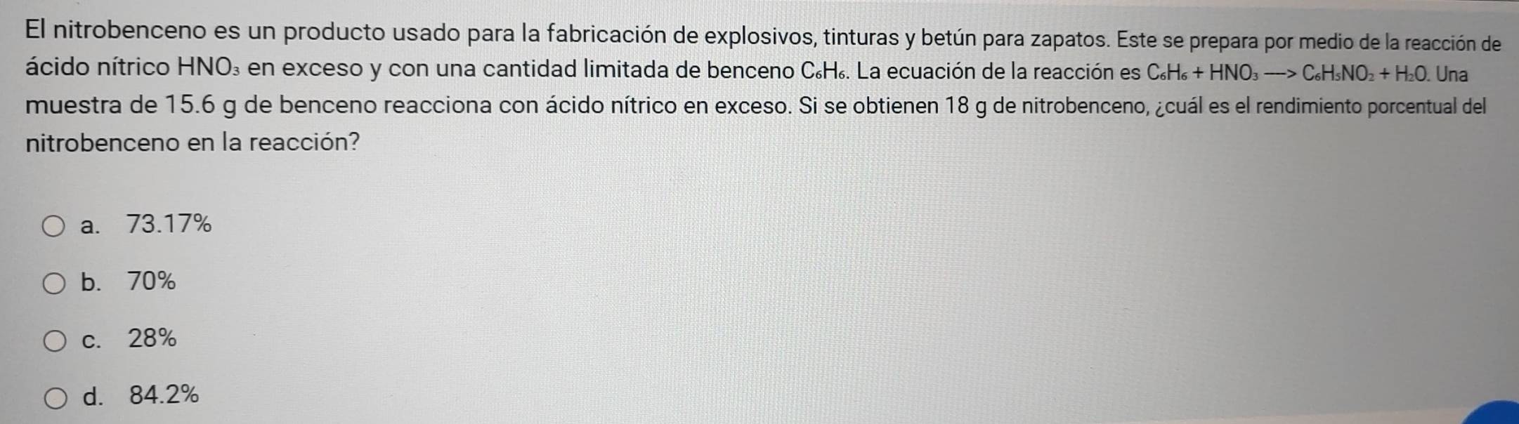 El nitrobenceno es un producto usado para la fabricación de explosivos, tinturas y betún para zapatos. Este se prepara por medio de la reacción de
ácido nítrico HNO₃ en exceso y con una cantidad limitada de benceno C₆H₆. La ecuación de la reacción es C_6H_6+HNO_3to C_6H_5NO_2+H_2O Una
muestra de 15.6 g de benceno reacciona con ácido nítrico en exceso. Si se obtienen 18 g de nitrobenceno, ¿cuál es el rendimiento porcentual del
nitrobenceno en la reacción?
a. 73.17%
b. 70%
c. 28%
d. 84.2%