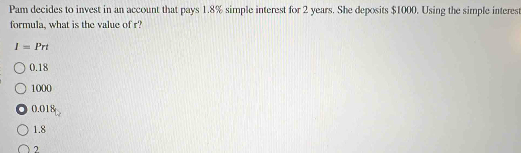 Pam decides to invest in an account that pays 1.8% simple interest for 2 years. She deposits $1000. Using the simple interest
formula, what is the value of r?
I=Prt
0.18
1000
0.018
1.8
2