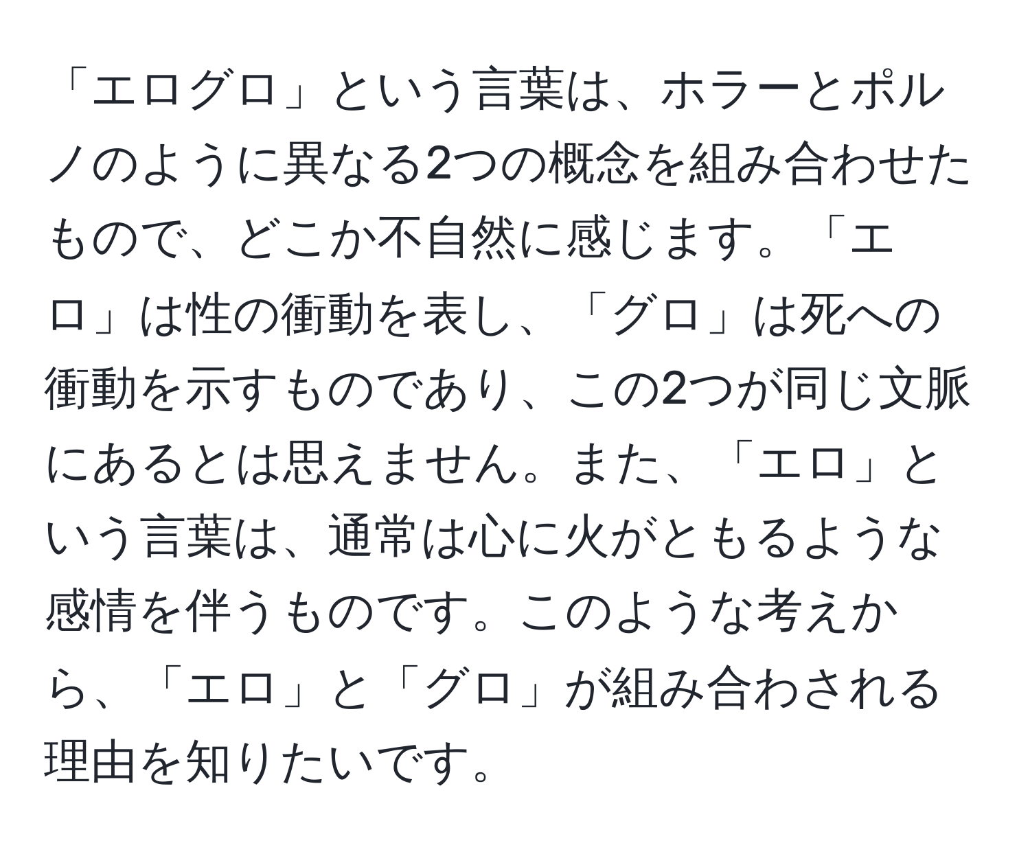 「エログロ」という言葉は、ホラーとポルノのように異なる2つの概念を組み合わせたもので、どこか不自然に感じます。「エロ」は性の衝動を表し、「グロ」は死への衝動を示すものであり、この2つが同じ文脈にあるとは思えません。また、「エロ」という言葉は、通常は心に火がともるような感情を伴うものです。このような考えから、「エロ」と「グロ」が組み合わされる理由を知りたいです。