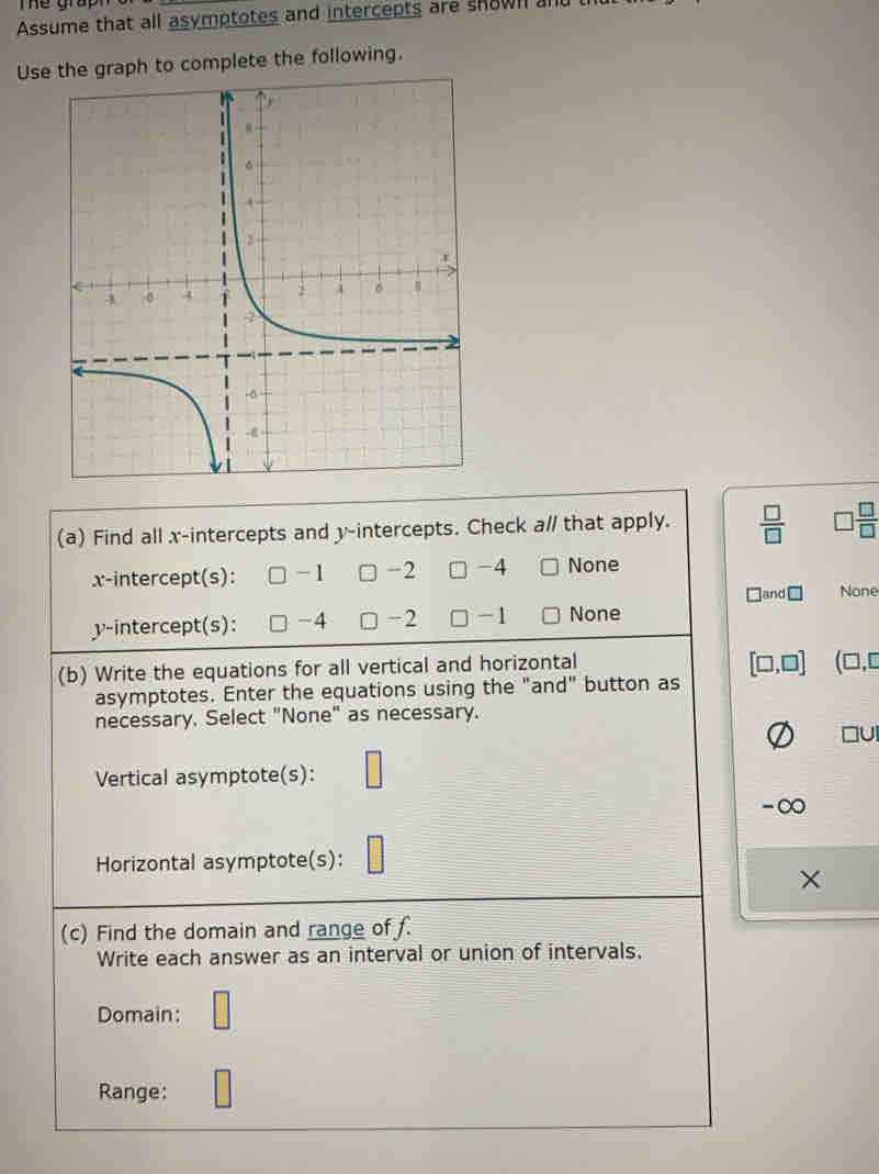 The grap
Assume that all asymptotes and intercepts are skown an
Use the graph to complete the following.
(a) Find all x-intercepts and y-intercepts. Check a// that apply.  □ /□   □  □ /□  
x-intercept(s): -1 -2 □ -4 None
Hand □ None
y-intercept(s): -4 -2 □ -1 None
(b) Write the equations for all vertical and horizontal
[□ ,□ ] (□ ,□
asymptotes. Enter the equations using the "and" button as
necessary, Select "None" as necessary.
Vertical asymptote(s): □
-∞
Horizontal asymptote(s):
×
(c) Find the domain and range of f.
Write each answer as an interval or union of intervals.
Domain: □ 
Range: